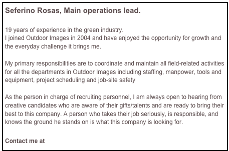 Seferino Rosas, Main operations lead.
19 years of experience in the green industry.
I joined Outdoor Images in 2004 and have enjoyed the opportunity for growth and the everyday challenge it brings me.
My primary responsibilities are to coordinate and maintain all field-related activities for all the departments in Outdoor Images including staffing, manpower, tools and equipment, project scheduling and job-site safety
As the person in charge of recruiting personnel, I am always open to hearing from creative candidates who are aware of their gifts/talents and are ready to bring their best to this company. A person who takes their job seriously, is responsible, and knows the ground he stands on is what this company is looking for.
Contact me at Zefe@outdoorimages.us